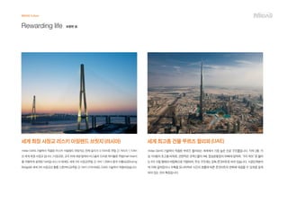 세계 최장 사장교 러스키 아일랜드 브릿지 (러시아)
midas Civil의 기술력이 적용된 러스키 아일랜드 브릿지는 전체 길이가 3,100m로 주탑 간 거리가 1,104m
인 세계 최장 사장교 입니다. (사장교란, 교각 위에 세운 탑에서 비스듬히 드리운 케이블로 주빔(main beam)
을 지탱하게 설계된 다리입니다.) 이 밖에도 세계 2위 사장교(주탑 간 거리 1,088m) 중국 수퉁대교(Sutong
Bridge)와 세계 3위 사장교인 홍통 스톤커터교(주탑 간 거리1,018m)에도 Civil의 기술력이 적용되었습니다.
MIDAS Culture
Rewarding life 보람된 삶
세계 최고층 건물 부르즈 할리파 (UAE)
midas Gen의 기술력이 적용된 부르즈 할리파는 세계에서 가장 높은 인공 구조물입니다. 지하 2층, 지
상 163층의 초고층 타워로, 연면적은 코엑스몰의 4배, 잠실운동장의 56배에 달하며, “6각 허브”로 불리
는 6각 기둥 형태의 버팀목으로 지탱되며, 주요 구조체는 강화 콘크리트로 되어 있습니다. 시공단계분석
에 의해 갈라짐이나 수축을 모니터하여 시간의 흐름에 따른 콘크리트의 변화에 대응할 수 있게끔 설계
되어 있는 것이 특징입니다.
 