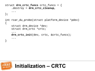 Initialization – CRTC
struct drm_crtc_funcs crtc_funcs = {
.destroy = drm_crtc_cleanup,
...
};
int rcar_du_probe(struct pl...