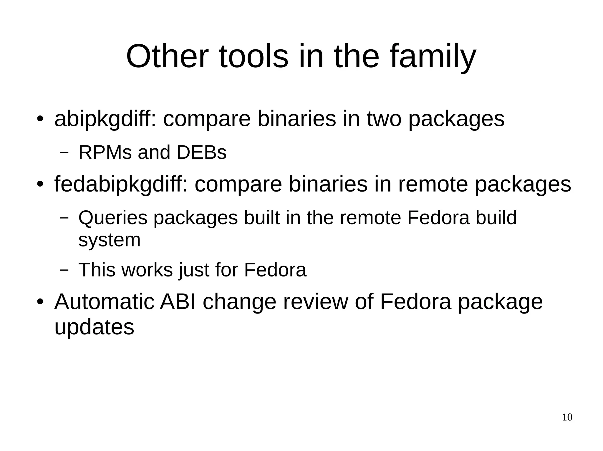 10
Other tools in the family
● abipkgdiff: compare binaries in two packages
– RPMs and DEBs
● fedabipkgdiff: compare binaries in remote packages
– Queries packages built in the remote Fedora build
system
– This works just for Fedora
● Automatic ABI change review of Fedora package
updates
 