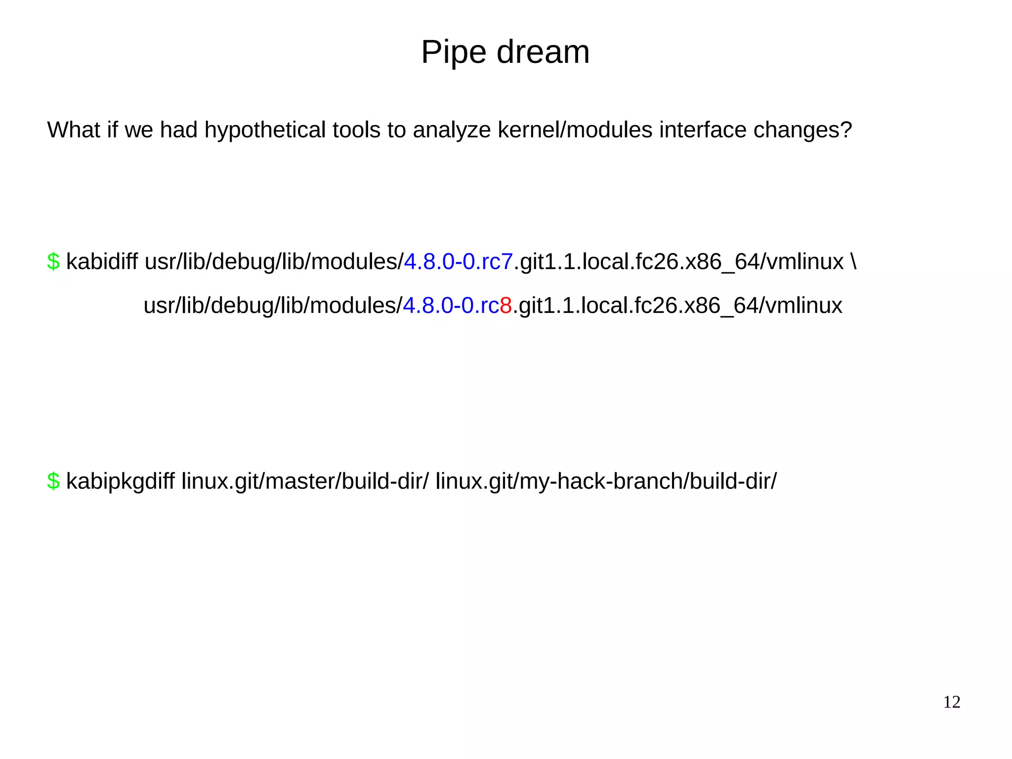 12
Pipe dream
What if we had hypothetical tools to analyze kernel/modules interface changes?
$ kabidiff usr/lib/debug/lib/modules/4.8.0-0.rc7.git1.1.local.fc26.x86_64/vmlinux 
usr/lib/debug/lib/modules/4.8.0-0.rc8.git1.1.local.fc26.x86_64/vmlinux
$ kabipkgdiff linux.git/master/build-dir/ linux.git/my-hack-branch/build-dir/
 