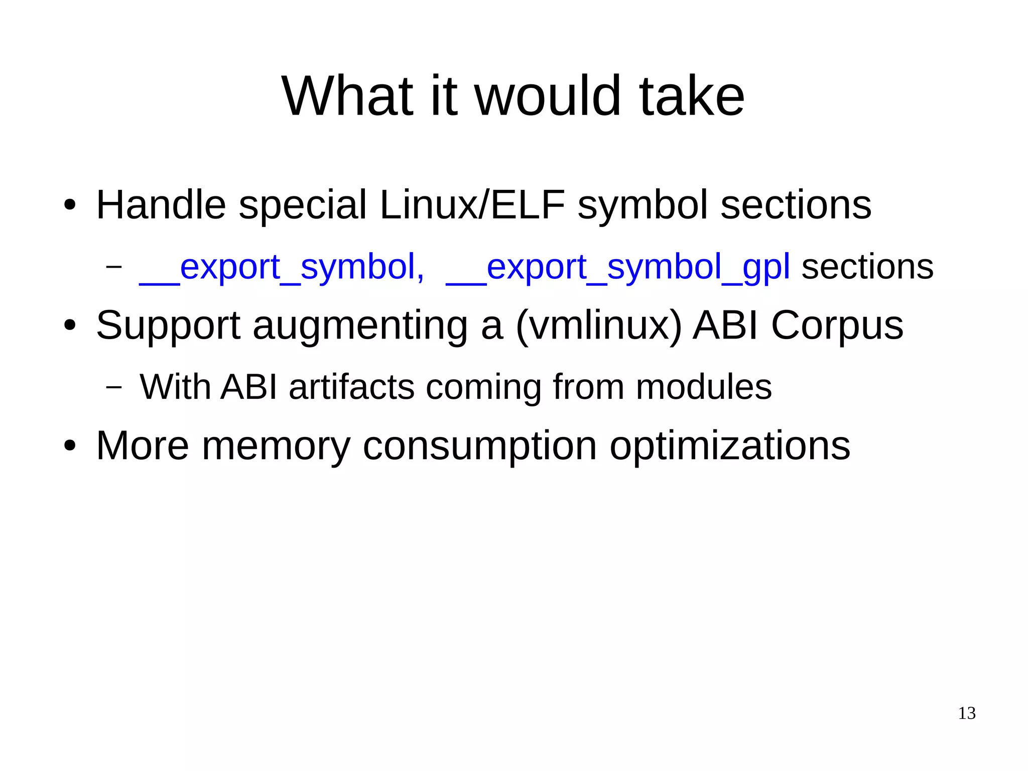 13
What it would take
● Handle special Linux/ELF symbol sections
– __export_symbol, __export_symbol_gpl sections
● Support augmenting a (vmlinux) ABI Corpus
– With ABI artifacts coming from modules
● More memory consumption optimizations
 