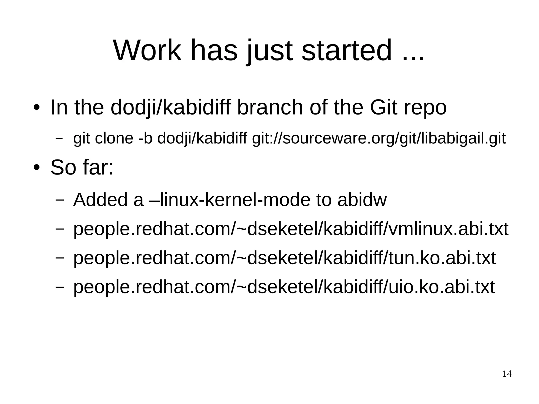 14
Work has just started ...
● In the dodji/kabidiff branch of the Git repo
– git clone -b dodji/kabidiff git://sourceware.org/git/libabigail.git
● So far:
– Added a –linux-kernel-mode to abidw
– people.redhat.com/~dseketel/kabidiff/vmlinux.abi.txt
– people.redhat.com/~dseketel/kabidiff/tun.ko.abi.txt
– people.redhat.com/~dseketel/kabidiff/uio.ko.abi.txt
 