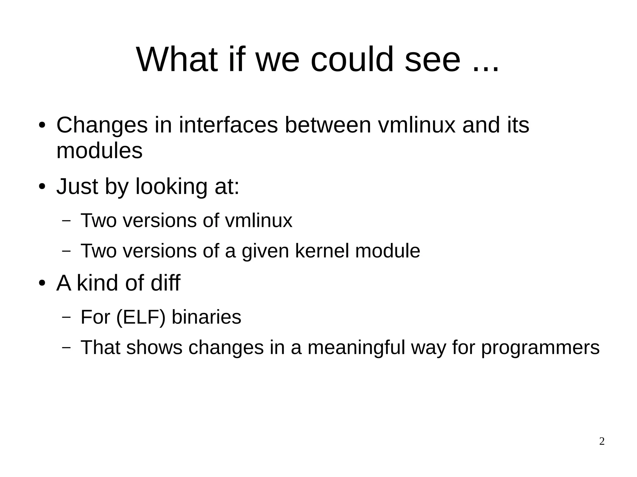 2
What if we could see ...
● Changes in interfaces between vmlinux and its
modules
● Just by looking at:
– Two versions of vmlinux
– Two versions of a given kernel module
● A kind of diff
– For (ELF) binaries
– That shows changes in a meaningful way for programmers
 