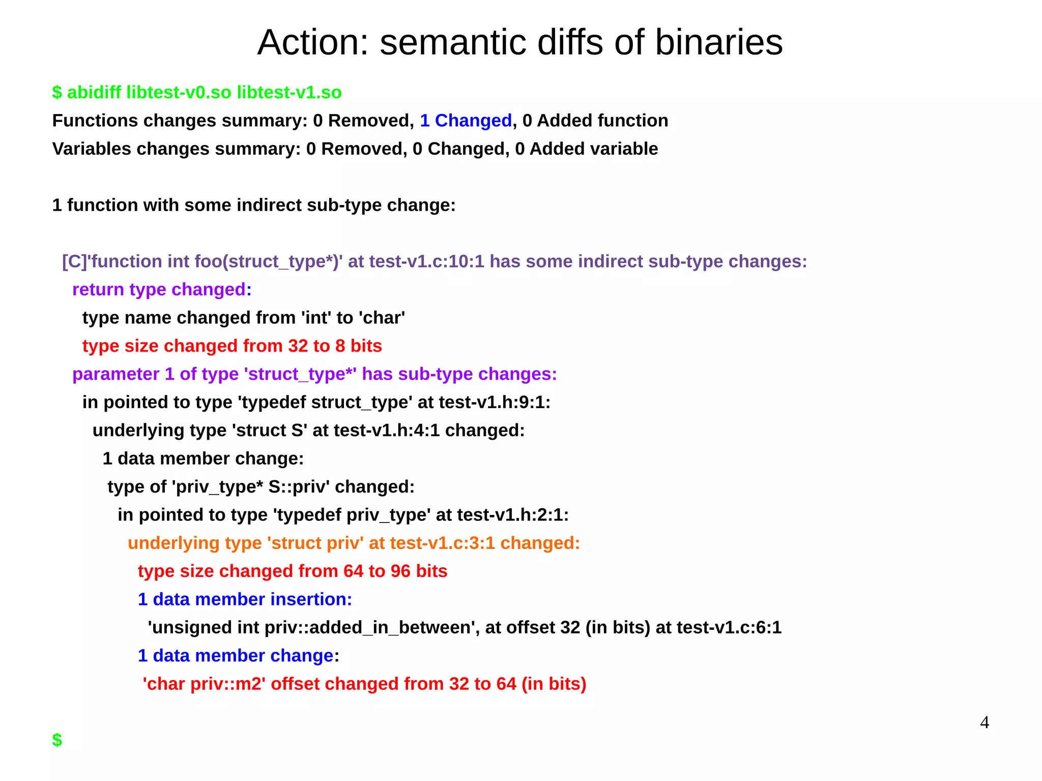 4
Action: semantic diffs of binaries
$ abidiff libtest-v0.so libtest-v1.so
Functions changes summary: 0 Removed, 1 Changed, 0 Added function
Variables changes summary: 0 Removed, 0 Changed, 0 Added variable
1 function with some indirect sub-type change:
[C]'function int foo(struct_type*)' at test-v1.c:10:1 has some indirect sub-type changes:
return type changed:
type name changed from 'int' to 'char'
type size changed from 32 to 8 bits
parameter 1 of type 'struct_type*' has sub-type changes:
in pointed to type 'typedef struct_type' at test-v1.h:9:1:
underlying type 'struct S' at test-v1.h:4:1 changed:
1 data member change:
type of 'priv_type* S::priv' changed:
in pointed to type 'typedef priv_type' at test-v1.h:2:1:
underlying type 'struct priv' at test-v1.c:3:1 changed:
type size changed from 64 to 96 bits
1 data member insertion:
'unsigned int priv::added_in_between', at offset 32 (in bits) at test-v1.c:6:1
1 data member change:
'char priv::m2' offset changed from 32 to 64 (in bits)
$
 