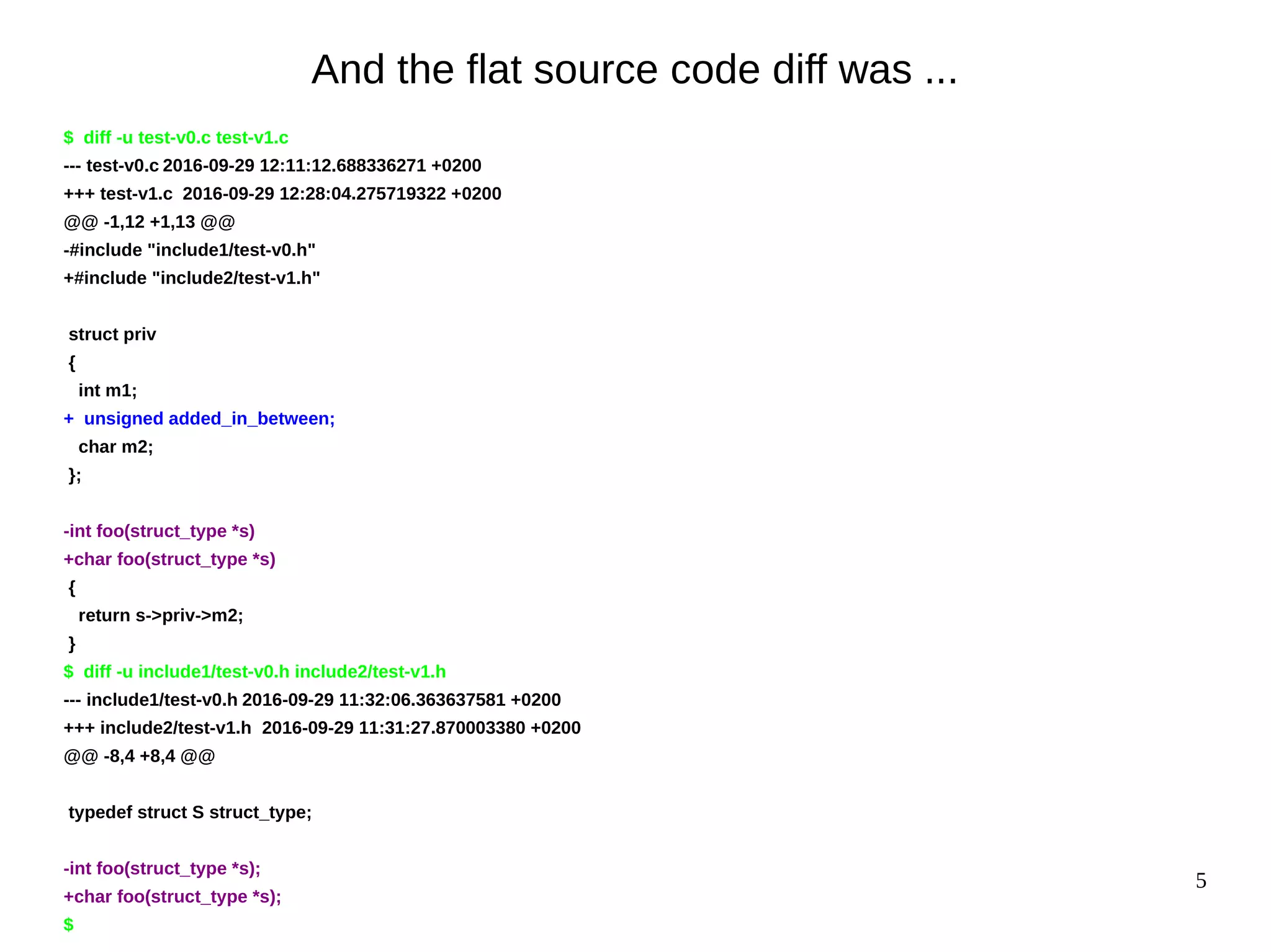 5
And the flat source code diff was ...
$ diff -u test-v0.c test-v1.c
--- test-v0.c 2016-09-29 12:11:12.688336271 +0200
+++ test-v1.c 2016-09-29 12:28:04.275719322 +0200
@@ -1,12 +1,13 @@
-#include "include1/test-v0.h"
+#include "include2/test-v1.h"
struct priv
{
int m1;
+ unsigned added_in_between;
char m2;
};
-int foo(struct_type *s)
+char foo(struct_type *s)
{
return s->priv->m2;
}
$ diff -u include1/test-v0.h include2/test-v1.h
--- include1/test-v0.h 2016-09-29 11:32:06.363637581 +0200
+++ include2/test-v1.h 2016-09-29 11:31:27.870003380 +0200
@@ -8,4 +8,4 @@
typedef struct S struct_type;
-int foo(struct_type *s);
+char foo(struct_type *s);
$
 