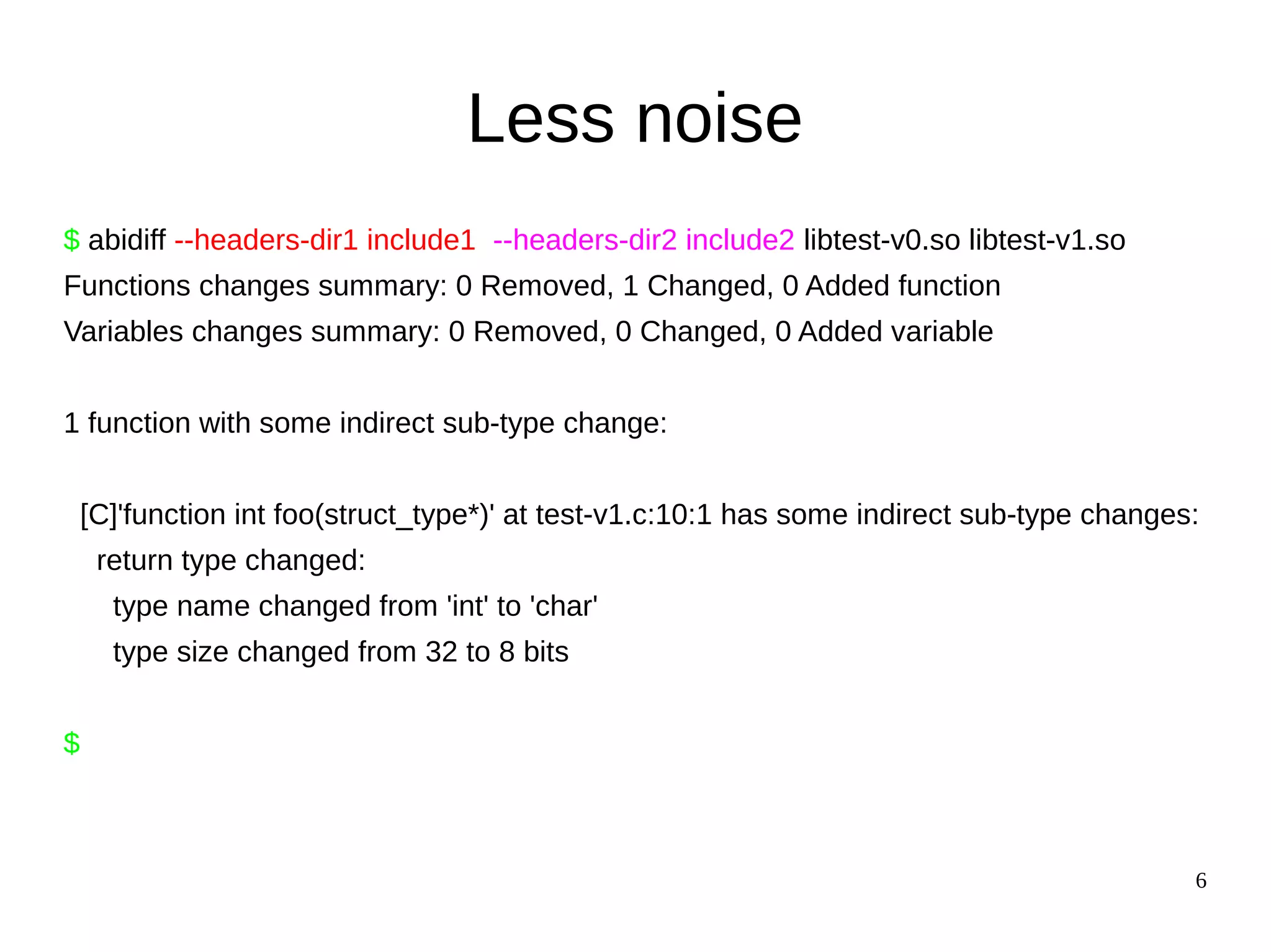 6
Less noise
$ abidiff --headers-dir1 include1 --headers-dir2 include2 libtest-v0.so libtest-v1.so
Functions changes summary: 0 Removed, 1 Changed, 0 Added function
Variables changes summary: 0 Removed, 0 Changed, 0 Added variable
1 function with some indirect sub-type change:
[C]'function int foo(struct_type*)' at test-v1.c:10:1 has some indirect sub-type changes:
return type changed:
type name changed from 'int' to 'char'
type size changed from 32 to 8 bits
$
 