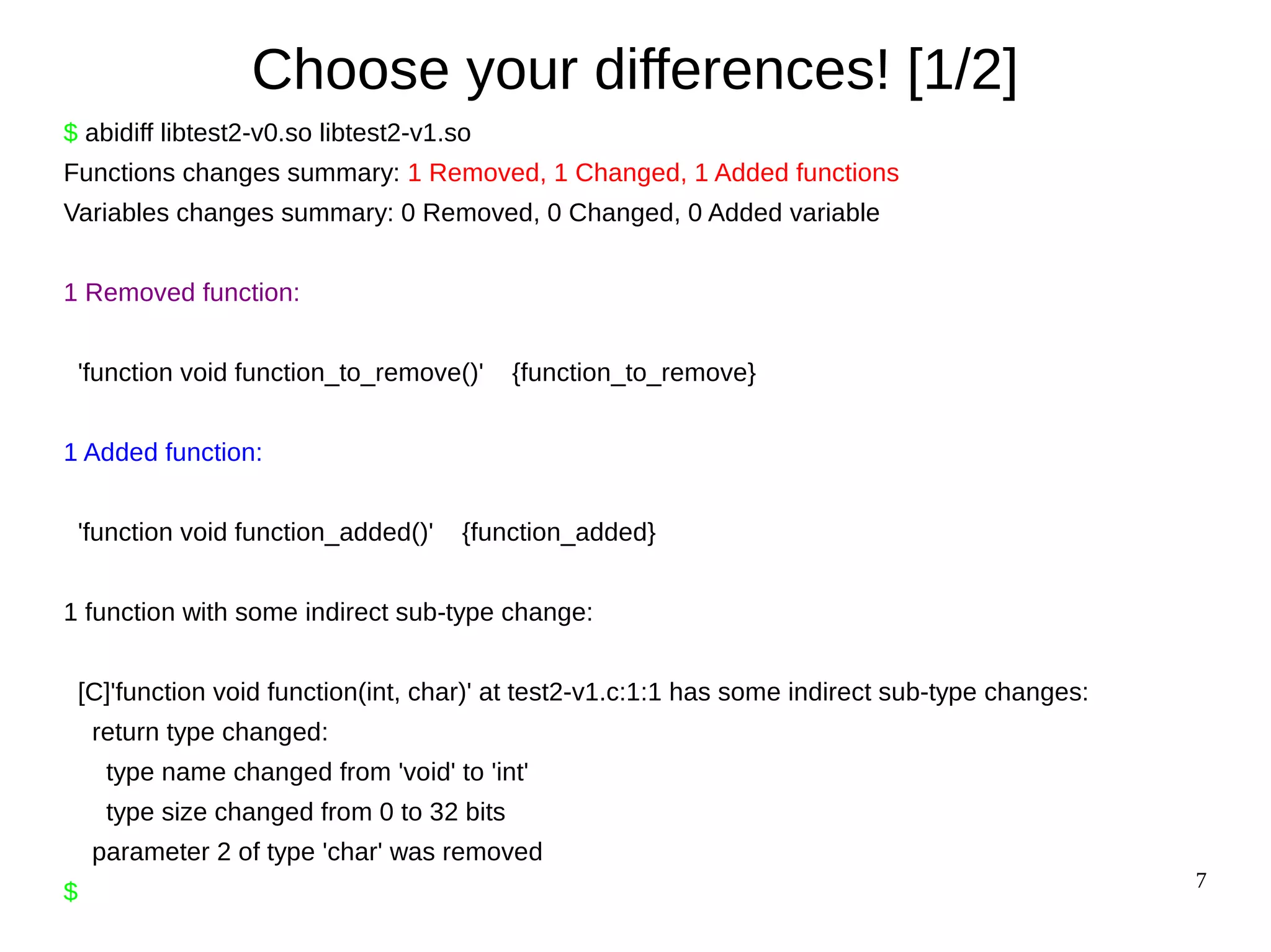 7
Choose your differences! [1/2]
$ abidiff libtest2-v0.so libtest2-v1.so
Functions changes summary: 1 Removed, 1 Changed, 1 Added functions
Variables changes summary: 0 Removed, 0 Changed, 0 Added variable
1 Removed function:
'function void function_to_remove()' {function_to_remove}
1 Added function:
'function void function_added()' {function_added}
1 function with some indirect sub-type change:
[C]'function void function(int, char)' at test2-v1.c:1:1 has some indirect sub-type changes:
return type changed:
type name changed from 'void' to 'int'
type size changed from 0 to 32 bits
parameter 2 of type 'char' was removed
$
 