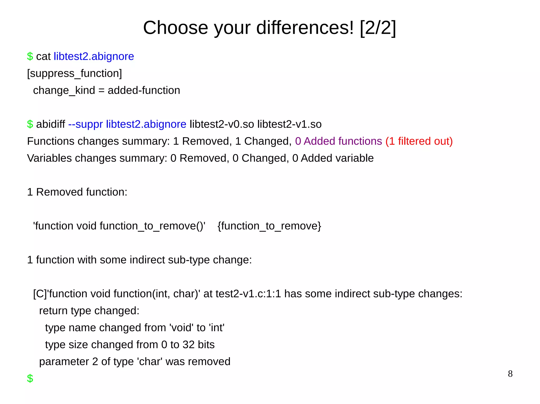 8
Choose your differences! [2/2]
$ cat libtest2.abignore
[suppress_function]
change_kind = added-function
$ abidiff --suppr libtest2.abignore libtest2-v0.so libtest2-v1.so
Functions changes summary: 1 Removed, 1 Changed, 0 Added functions (1 filtered out)
Variables changes summary: 0 Removed, 0 Changed, 0 Added variable
1 Removed function:
'function void function_to_remove()' {function_to_remove}
1 function with some indirect sub-type change:
[C]'function void function(int, char)' at test2-v1.c:1:1 has some indirect sub-type changes:
return type changed:
type name changed from 'void' to 'int'
type size changed from 0 to 32 bits
parameter 2 of type 'char' was removed
$
 