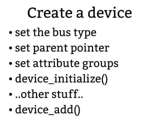 Create a device
● set the bus type
● set parent pointer
● set attribute groups
● device_initialize()
● ..other stuff..
● device_add()
 