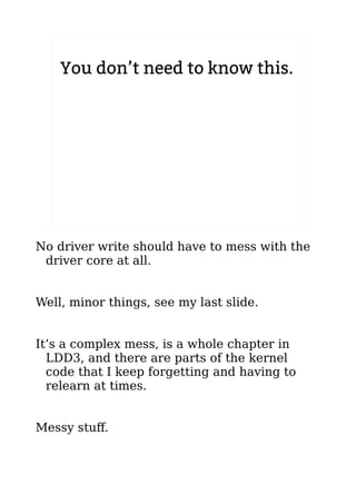 You don’t need to know this.
No driver write should have to mess with the
driver core at all.
Well, minor things, see my last slide.
It’s a complex mess, is a whole chapter in
LDD3, and there are parts of the kernel
code that I keep forgetting and having to
relearn at times.
Messy stuff.
 