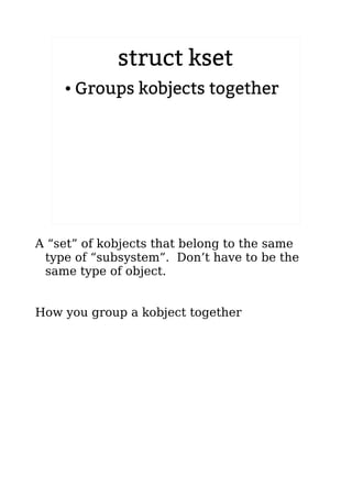 struct kset
● Groups kobjects together
A “set” of kobjects that belong to the same
type of “subsystem”. Don’t have to be the
same type of object.
How you group a kobject together
 