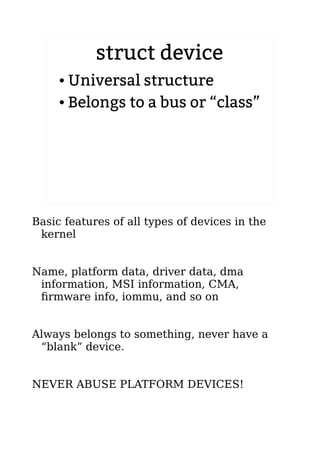 struct device
● Universal structure
● Belongs to a bus or “class”
Basic features of all types of devices in the
kernel
Name, platform data, driver data, dma
information, MSI information, CMA,
firmware info, iommu, and so on
Always belongs to something, never have a
“blank” device.
NEVER ABUSE PLATFORM DEVICES!
 