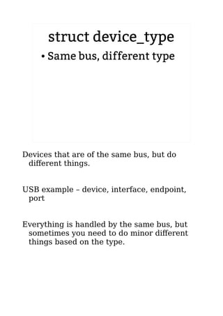 struct device_type
● Same bus, different type
Devices that are of the same bus, but do
different things.
USB example – device, interface, endpoint,
port
Everything is handled by the same bus, but
sometimes you need to do minor different
things based on the type.
 