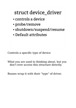 struct device_driver
● controls a device
● probe/remove
● shutdown/suspend/resume
● Default attributes
Controls a specific type of device
What you are used to thinking about, but you
don’t ever access this structure directly.
Busses wrap it with their “type” of driver.
 