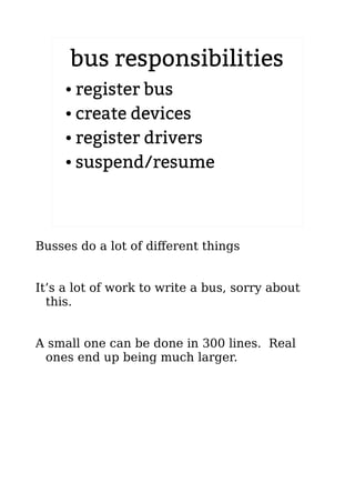 bus responsibilities
● register bus
● create devices
● register drivers
● suspend/resume
Busses do a lot of different things
It’s a lot of work to write a bus, sorry about
this.
A small one can be done in 300 lines. Real
ones end up being much larger.
 