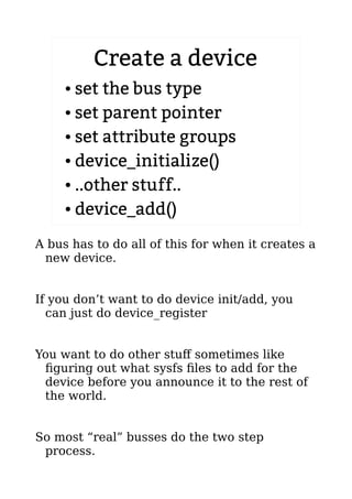 Create a device
● set the bus type
● set parent pointer
● set attribute groups
● device_initialize()
● ..other stuff..
● device_add()
A bus has to do all of this for when it creates a
new device.
If you don’t want to do device init/add, you
can just do device_register
You want to do other stuff sometimes like
figuring out what sysfs files to add for the
device before you announce it to the rest of
the world.
So most “real” busses do the two step
process.
 