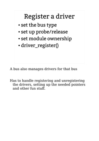 Register a driver
● set the bus type
● set up probe/release
● set module ownership
● driver_register()
A bus also manages drivers for that bus
Has to handle registering and unregistering
the drivers, setting up the needed pointers
and other fun stuff.
 