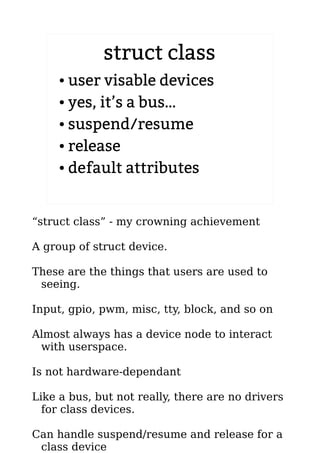 struct class
● user visable devices
● yes, it’s a bus…
● suspend/resume
● release
● default attributes
“struct class” - my crowning achievement
A group of struct device.
These are the things that users are used to
seeing.
Input, gpio, pwm, misc, tty, block, and so on
Almost always has a device node to interact
with userspace.
Is not hardware-dependant
Like a bus, but not really, there are no drivers
for class devices.
Can handle suspend/resume and release for a
class device
 