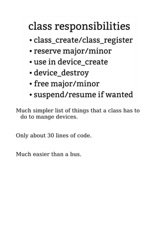 class responsibilities
● class_create/class_register
● reserve major/minor
● use in device_create
● device_destroy
● free major/minor
● suspend/resume if wanted
Much simpler list of things that a class has to
do to mange devices.
Only about 30 lines of code.
Much easier than a bus.
 