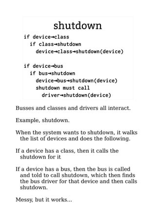 shutdown
if device class→
if class shutdown→
device class shutdown(device)→ →
if device bus→
if bus shutdown→
device bus shutdown(device)→ →
shutdown must call
driver shutdown(device)→
Busses and classes and drivers all interact.
Example, shutdown.
When the system wants to shutdown, it walks
the list of devices and does the following.
If a device has a class, then it calls the
shutdown for it
If a device has a bus, then the bus is called
and told to call shutdown, which then finds
the bus driver for that device and then calls
shutdown.
Messy, but it works...
 