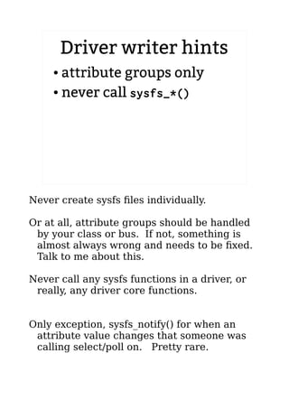 Driver writer hints
● attribute groups only
● never call sysfs_*()
Never create sysfs files individually.
Or at all, attribute groups should be handled
by your class or bus. If not, something is
almost always wrong and needs to be fixed.
Talk to me about this.
Never call any sysfs functions in a driver, or
really, any driver core functions.
Only exception, sysfs_notify() for when an
attribute value changes that someone was
calling select/poll on. Pretty rare.
 