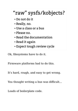 “raw” sysfs/kobjects?
● Do not do it
● Really, no.
● Use a class or a bus
● Please no.
● Read the documentation
● Read it again
● Expect tough review cycle
Ok, filesystems have to do it.
Firmware platforms had to do this.
It’s hard, rough, and easy to get wrong.
You thought writing a bus was difficult…
Loads of boilerplate code.
 