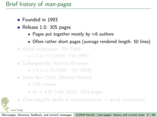 Brief history of man-pages
Founded in 1993
Release 1.0: 305 pages
Pages put together mostly by ≈6 authors
Often rather short pages (average rendered length: 50 lines)
Initial maintainer: Rik Faith
1.0 to 1.5 (1993 - Feb 1995)
Subsequently: Andries Brouwer
1.6 to 1.70 (1995 - Oct 2004)
Since Nov 2004: Michael Kerrisk
2.00 onward
As at 4.07 (July 2016): 1003 pages
(Two lengthy spells of maintainership ⇒ good continuity!)
Man-pages: discovery, feedback, and commit messages c 2016 Kerrisk | man-pages: history and current state 8 / 89
 