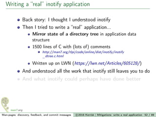 Writing a “real” inotify application
Back story: I thought I understood inotify
Then I tried to write a “real” application...
Mirror state of a directory tree in application data
structure
1500 lines of C with (lots of) comments
http://man7.org/tlpi/code/online/dist/inotify/inotify
_dtree.c.html
Written up on LWN (https://lwn.net/Articles/605128/)
And understood all the work that inotify still leaves you to do
And what inotify could perhaps have done better
Man-pages: discovery, feedback, and commit messages c 2016 Kerrisk | Mitigations: write a real application 52 / 89
 