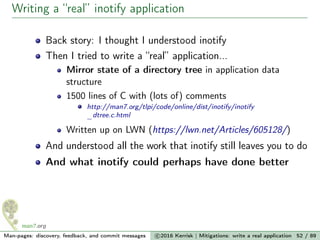 Writing a “real” inotify application
Back story: I thought I understood inotify
Then I tried to write a “real” application...
Mirror state of a directory tree in application data
structure
1500 lines of C with (lots of) comments
http://man7.org/tlpi/code/online/dist/inotify/inotify
_dtree.c.html
Written up on LWN (https://lwn.net/Articles/605128/)
And understood all the work that inotify still leaves you to do
And what inotify could perhaps have done better
Man-pages: discovery, feedback, and commit messages c 2016 Kerrisk | Mitigations: write a real application 52 / 89
 