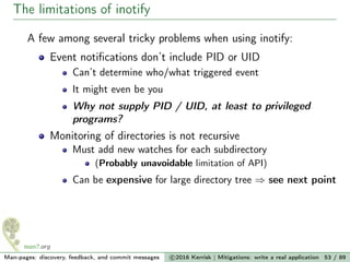 The limitations of inotify
A few among several tricky problems when using inotify:
Event notiﬁcations don’t include PID or UID
Can’t determine who/what triggered event
It might even be you
Why not supply PID / UID, at least to privileged
programs?
Monitoring of directories is not recursive
Must add new watches for each subdirectory
(Probably unavoidable limitation of API)
Can be expensive for large directory tree ⇒ see next point
Man-pages: discovery, feedback, and commit messages c 2016 Kerrisk | Mitigations: write a real application 53 / 89
 