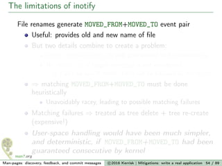 The limitations of inotify
File renames generate MOVED_FROM+MOVED_TO event pair
Useful: provides old and new name of ﬁle
But two details combine to create a problem:
MOVED_FROM+MOVED_TO not guaranteed to be consecutive
No MOVED_TO if target directory is not monitored
Can’t be sure if MOVED_FROM will be followed by MOVED_TO
⇒ matching MOVED_FROM+MOVED_TO must be done
heuristically
Unavoidably racey, leading to possible matching failures
Matching failures ⇒ treated as tree delete + tree re-create
(expensive!)
User-space handling would have been much simpler,
and deterministic, if MOVED_FROM+MOVED_TO had been
guaranteed consecutive by kernel
Man-pages: discovery, feedback, and commit messages c 2016 Kerrisk | Mitigations: write a real application 54 / 89
 