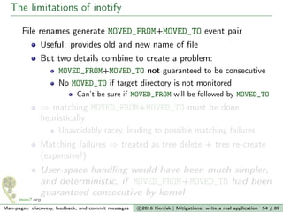 The limitations of inotify
File renames generate MOVED_FROM+MOVED_TO event pair
Useful: provides old and new name of ﬁle
But two details combine to create a problem:
MOVED_FROM+MOVED_TO not guaranteed to be consecutive
No MOVED_TO if target directory is not monitored
Can’t be sure if MOVED_FROM will be followed by MOVED_TO
⇒ matching MOVED_FROM+MOVED_TO must be done
heuristically
Unavoidably racey, leading to possible matching failures
Matching failures ⇒ treated as tree delete + tree re-create
(expensive!)
User-space handling would have been much simpler,
and deterministic, if MOVED_FROM+MOVED_TO had been
guaranteed consecutive by kernel
Man-pages: discovery, feedback, and commit messages c 2016 Kerrisk | Mitigations: write a real application 54 / 89
 
