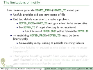 The limitations of inotify
File renames generate MOVED_FROM+MOVED_TO event pair
Useful: provides old and new name of ﬁle
But two details combine to create a problem:
MOVED_FROM+MOVED_TO not guaranteed to be consecutive
No MOVED_TO if target directory is not monitored
Can’t be sure if MOVED_FROM will be followed by MOVED_TO
⇒ matching MOVED_FROM+MOVED_TO must be done
heuristically
Unavoidably racey, leading to possible matching failures
Matching failures ⇒ treated as tree delete + tree re-create
(expensive!)
User-space handling would have been much simpler,
and deterministic, if MOVED_FROM+MOVED_TO had been
guaranteed consecutive by kernel
Man-pages: discovery, feedback, and commit messages c 2016 Kerrisk | Mitigations: write a real application 54 / 89
 