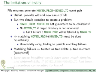 The limitations of inotify
File renames generate MOVED_FROM+MOVED_TO event pair
Useful: provides old and new name of ﬁle
But two details combine to create a problem:
MOVED_FROM+MOVED_TO not guaranteed to be consecutive
No MOVED_TO if target directory is not monitored
Can’t be sure if MOVED_FROM will be followed by MOVED_TO
⇒ matching MOVED_FROM+MOVED_TO must be done
heuristically
Unavoidably racey, leading to possible matching failures
Matching failures ⇒ treated as tree delete + tree re-create
(expensive!)
User-space handling would have been much simpler,
and deterministic, if MOVED_FROM+MOVED_TO had been
guaranteed consecutive by kernel
Man-pages: discovery, feedback, and commit messages c 2016 Kerrisk | Mitigations: write a real application 54 / 89
 