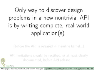 Only way to discover design
problems in a new nontrivial API
is by writing complete, real-world
application(s)
(before the API is released in mainline kernel...)
API limitations should be rectiﬁed, or at least clearly
documented, before API release...
Man-pages: discovery, feedback, and commit messages c 2016 Kerrisk | Mitigations: write a real application 55 / 89
 