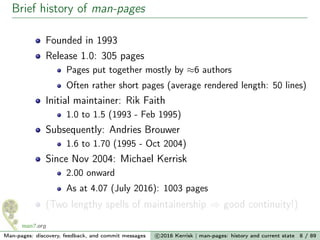 Brief history of man-pages
Founded in 1993
Release 1.0: 305 pages
Pages put together mostly by ≈6 authors
Often rather short pages (average rendered length: 50 lines)
Initial maintainer: Rik Faith
1.0 to 1.5 (1993 - Feb 1995)
Subsequently: Andries Brouwer
1.6 to 1.70 (1995 - Oct 2004)
Since Nov 2004: Michael Kerrisk
2.00 onward
As at 4.07 (July 2016): 1003 pages
(Two lengthy spells of maintainership ⇒ good continuity!)
Man-pages: discovery, feedback, and commit messages c 2016 Kerrisk | man-pages: history and current state 8 / 89
 