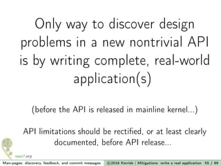 Only way to discover design
problems in a new nontrivial API
is by writing complete, real-world
application(s)
(before the API is released in mainline kernel...)
API limitations should be rectiﬁed, or at least clearly
documented, before API release...
Man-pages: discovery, feedback, and commit messages c 2016 Kerrisk | Mitigations: write a real application 55 / 89
 