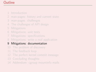 Outline
1 Introduction
2 man-pages: history and current state
3 man-pages: challenges
4 The challenges of API design
5 Mitigations
6 Mitigations: unit tests
7 Mitigations: speciﬁcations
8 Mitigations: write a real application
9 Mitigations: documentation
10 The problem of discovery
11 The feedback loop
12 The perfect kernel commit message
13 Concluding thoughts
14 Addendum: cgroup mountinfo mails
 