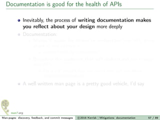 Documentation is good for the health of APIs
Inevitably, the process of writing documentation makes
you reﬂect about your design more deeply
Documentation:
Makes it easier for others to understand your API, think
about it, and critique it
Lowers hurdle for involvement
Broadens the audience that will understand and critique
your API
Do it well enough, and you might even get user-space
programmers involved
A well written man page is a pretty good vehicle, I’d say
Man-pages: discovery, feedback, and commit messages c 2016 Kerrisk | Mitigations: documentation 57 / 89
 