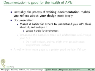 Documentation is good for the health of APIs
Inevitably, the process of writing documentation makes
you reﬂect about your design more deeply
Documentation:
Makes it easier for others to understand your API, think
about it, and critique it
Lowers hurdle for involvement
Broadens the audience that will understand and critique
your API
Do it well enough, and you might even get user-space
programmers involved
A well written man page is a pretty good vehicle, I’d say
Man-pages: discovery, feedback, and commit messages c 2016 Kerrisk | Mitigations: documentation 57 / 89
 