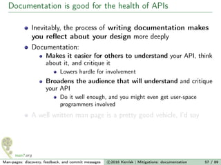 Documentation is good for the health of APIs
Inevitably, the process of writing documentation makes
you reﬂect about your design more deeply
Documentation:
Makes it easier for others to understand your API, think
about it, and critique it
Lowers hurdle for involvement
Broadens the audience that will understand and critique
your API
Do it well enough, and you might even get user-space
programmers involved
A well written man page is a pretty good vehicle, I’d say
Man-pages: discovery, feedback, and commit messages c 2016 Kerrisk | Mitigations: documentation 57 / 89
 