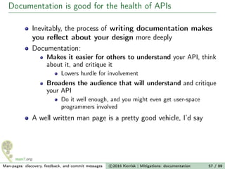 Documentation is good for the health of APIs
Inevitably, the process of writing documentation makes
you reﬂect about your design more deeply
Documentation:
Makes it easier for others to understand your API, think
about it, and critique it
Lowers hurdle for involvement
Broadens the audience that will understand and critique
your API
Do it well enough, and you might even get user-space
programmers involved
A well written man page is a pretty good vehicle, I’d say
Man-pages: discovery, feedback, and commit messages c 2016 Kerrisk | Mitigations: documentation 57 / 89
 