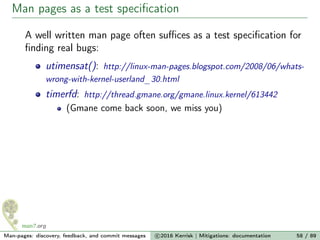 Man pages as a test speciﬁcation
A well written man page often suﬃces as a test speciﬁcation for
ﬁnding real bugs:
utimensat(): http://linux-man-pages.blogspot.com/2008/06/whats-
wrong-with-kernel-userland_30.html
timerfd: http://thread.gmane.org/gmane.linux.kernel/613442
(Gmane come back soon, we miss you)
Man-pages: discovery, feedback, and commit messages c 2016 Kerrisk | Mitigations: documentation 58 / 89
 