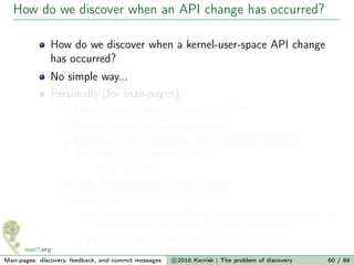 How do we discover when an API change has occurred?
How do we discover when a kernel-user-space API change
has occurred?
No simple way...
Personally (for man-pages):
I mostly don’t have time to track LKML
Watching linux-api@vger.kernel.org
Scripting to ﬁnd candidate API diﬀerences between
successive kernel versions trees
Very imperfect...
LWN, KernelNewbies LinuxChanges
Sheer luck
Randomly notice something from reading kernel source, an
online article/mail thread, f2f conversation, etc.
Occasionally, a man-pages patch out of the blue
Man-pages: discovery, feedback, and commit messages c 2016 Kerrisk | The problem of discovery 60 / 89
 