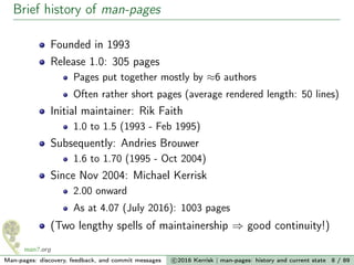 Brief history of man-pages
Founded in 1993
Release 1.0: 305 pages
Pages put together mostly by ≈6 authors
Often rather short pages (average rendered length: 50 lines)
Initial maintainer: Rik Faith
1.0 to 1.5 (1993 - Feb 1995)
Subsequently: Andries Brouwer
1.6 to 1.70 (1995 - Oct 2004)
Since Nov 2004: Michael Kerrisk
2.00 onward
As at 4.07 (July 2016): 1003 pages
(Two lengthy spells of maintainership ⇒ good continuity!)
Man-pages: discovery, feedback, and commit messages c 2016 Kerrisk | man-pages: history and current state 8 / 89
 
