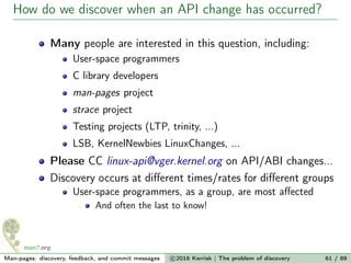 How do we discover when an API change has occurred?
Many people are interested in this question, including:
User-space programmers
C library developers
man-pages project
strace project
Testing projects (LTP, trinity, ...)
LSB, KernelNewbies LinuxChanges, ...
Please CC linux-api@vger.kernel.org on API/ABI changes...
Discovery occurs at diﬀerent times/rates for diﬀerent groups
User-space programmers, as a group, are most aﬀected
And often the last to know!
Man-pages: discovery, feedback, and commit messages c 2016 Kerrisk | The problem of discovery 61 / 89
 