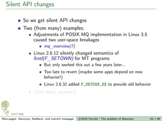 Silent API changes
So we get silent API changes
Two (from many) examples:
Adjustments of POSIX MQ implementation in Linux 3.5
caused two user-space breakages
mq_overview(7)
Linux 2.6.12 silently changed semantics of
fcntl(F_SETOWN) for MT programs
But only worked this out a few years later...
Too late to revert (maybe some apps depend on new
behavior!)
Linux 2.6.32 added F_SETOWN_EX to provide old behavior
(Unit tests, anyone?)
Man-pages: discovery, feedback, and commit messages c 2016 Kerrisk | The problem of discovery 63 / 89
 