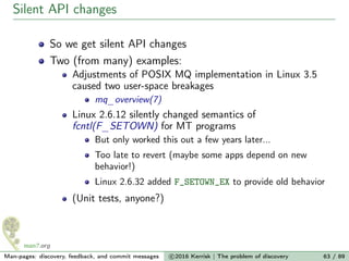 Silent API changes
So we get silent API changes
Two (from many) examples:
Adjustments of POSIX MQ implementation in Linux 3.5
caused two user-space breakages
mq_overview(7)
Linux 2.6.12 silently changed semantics of
fcntl(F_SETOWN) for MT programs
But only worked this out a few years later...
Too late to revert (maybe some apps depend on new
behavior!)
Linux 2.6.32 added F_SETOWN_EX to provide old behavior
(Unit tests, anyone?)
Man-pages: discovery, feedback, and commit messages c 2016 Kerrisk | The problem of discovery 63 / 89
 