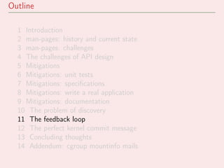 Outline
1 Introduction
2 man-pages: history and current state
3 man-pages: challenges
4 The challenges of API design
5 Mitigations
6 Mitigations: unit tests
7 Mitigations: speciﬁcations
8 Mitigations: write a real application
9 Mitigations: documentation
10 The problem of discovery
11 The feedback loop
12 The perfect kernel commit message
13 Concluding thoughts
14 Addendum: cgroup mountinfo mails
 