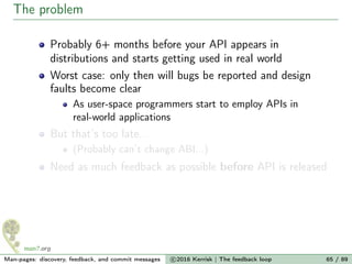 The problem
Probably 6+ months before your API appears in
distributions and starts getting used in real world
Worst case: only then will bugs be reported and design
faults become clear
As user-space programmers start to employ APIs in
real-world applications
But that’s too late...
(Probably can’t change ABI...)
Need as much feedback as possible before API is released
Man-pages: discovery, feedback, and commit messages c 2016 Kerrisk | The feedback loop 65 / 89
 
